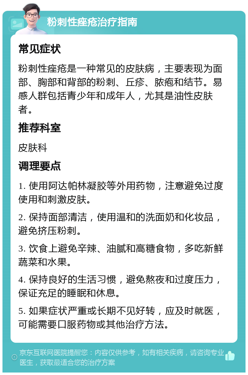 粉刺性痤疮治疗指南 常见症状 粉刺性痤疮是一种常见的皮肤病，主要表现为面部、胸部和背部的粉刺、丘疹、脓疱和结节。易感人群包括青少年和成年人，尤其是油性皮肤者。 推荐科室 皮肤科 调理要点 1. 使用阿达帕林凝胶等外用药物，注意避免过度使用和刺激皮肤。 2. 保持面部清洁，使用温和的洗面奶和化妆品，避免挤压粉刺。 3. 饮食上避免辛辣、油腻和高糖食物，多吃新鲜蔬菜和水果。 4. 保持良好的生活习惯，避免熬夜和过度压力，保证充足的睡眠和休息。 5. 如果症状严重或长期不见好转，应及时就医，可能需要口服药物或其他治疗方法。