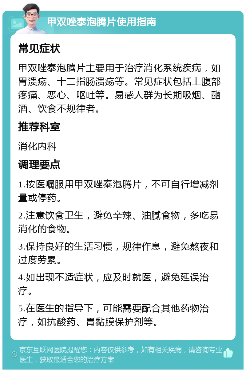 甲双唑泰泡腾片使用指南 常见症状 甲双唑泰泡腾片主要用于治疗消化系统疾病，如胃溃疡、十二指肠溃疡等。常见症状包括上腹部疼痛、恶心、呕吐等。易感人群为长期吸烟、酗酒、饮食不规律者。 推荐科室 消化内科 调理要点 1.按医嘱服用甲双唑泰泡腾片，不可自行增减剂量或停药。 2.注意饮食卫生，避免辛辣、油腻食物，多吃易消化的食物。 3.保持良好的生活习惯，规律作息，避免熬夜和过度劳累。 4.如出现不适症状，应及时就医，避免延误治疗。 5.在医生的指导下，可能需要配合其他药物治疗，如抗酸药、胃黏膜保护剂等。