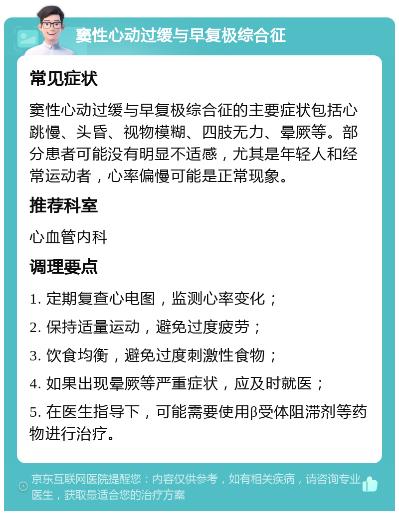 窦性心动过缓与早复极综合征 常见症状 窦性心动过缓与早复极综合征的主要症状包括心跳慢、头昏、视物模糊、四肢无力、晕厥等。部分患者可能没有明显不适感，尤其是年轻人和经常运动者，心率偏慢可能是正常现象。 推荐科室 心血管内科 调理要点 1. 定期复查心电图，监测心率变化； 2. 保持适量运动，避免过度疲劳； 3. 饮食均衡，避免过度刺激性食物； 4. 如果出现晕厥等严重症状，应及时就医； 5. 在医生指导下，可能需要使用β受体阻滞剂等药物进行治疗。