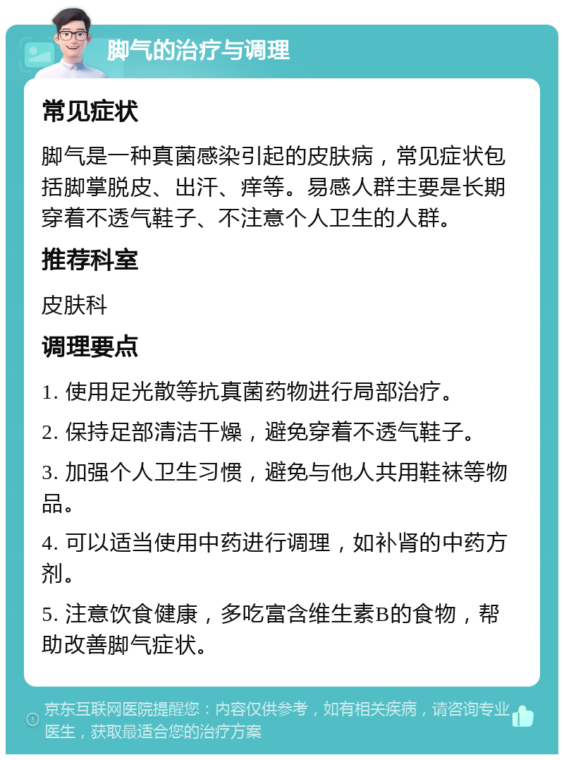 脚气的治疗与调理 常见症状 脚气是一种真菌感染引起的皮肤病，常见症状包括脚掌脱皮、出汗、痒等。易感人群主要是长期穿着不透气鞋子、不注意个人卫生的人群。 推荐科室 皮肤科 调理要点 1. 使用足光散等抗真菌药物进行局部治疗。 2. 保持足部清洁干燥，避免穿着不透气鞋子。 3. 加强个人卫生习惯，避免与他人共用鞋袜等物品。 4. 可以适当使用中药进行调理，如补肾的中药方剂。 5. 注意饮食健康，多吃富含维生素B的食物，帮助改善脚气症状。