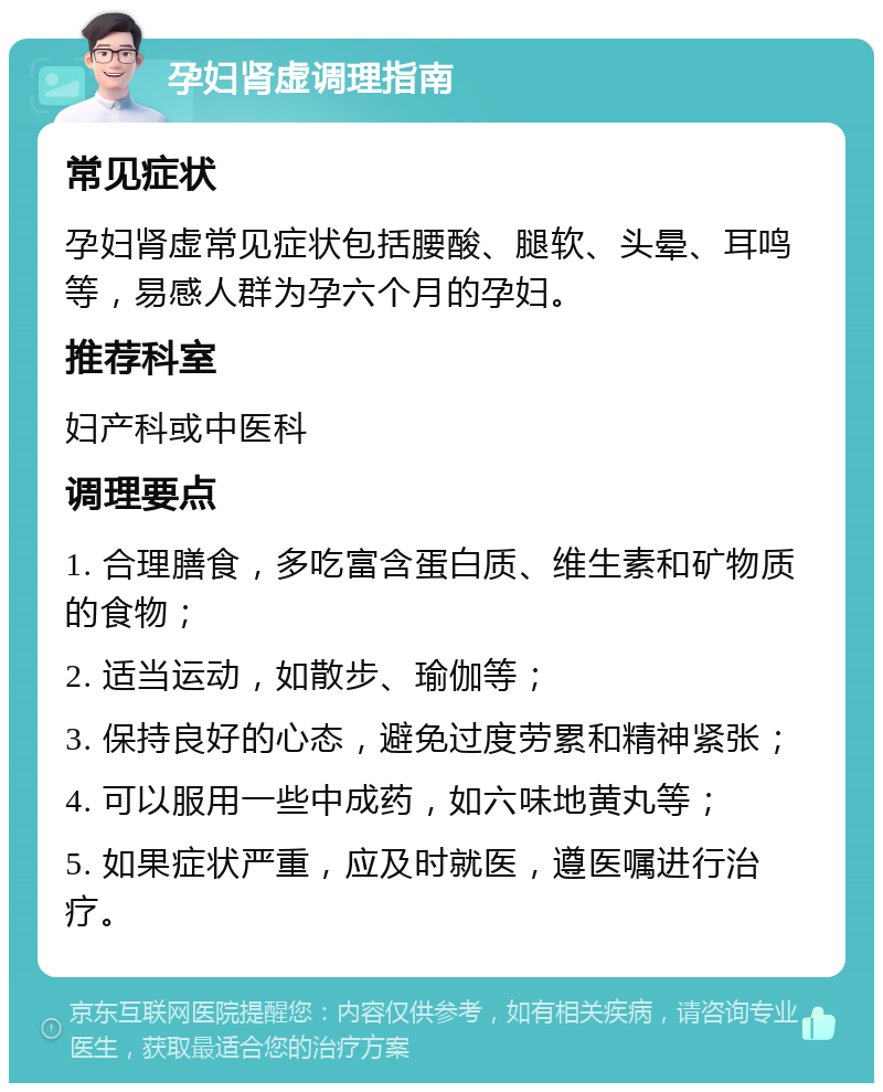 孕妇肾虚调理指南 常见症状 孕妇肾虚常见症状包括腰酸、腿软、头晕、耳鸣等，易感人群为孕六个月的孕妇。 推荐科室 妇产科或中医科 调理要点 1. 合理膳食，多吃富含蛋白质、维生素和矿物质的食物； 2. 适当运动，如散步、瑜伽等； 3. 保持良好的心态，避免过度劳累和精神紧张； 4. 可以服用一些中成药，如六味地黄丸等； 5. 如果症状严重，应及时就医，遵医嘱进行治疗。