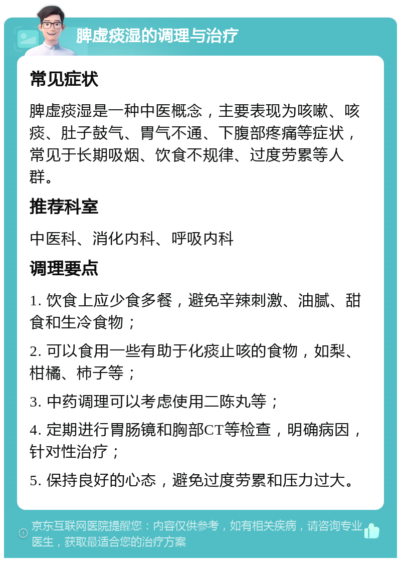 脾虚痰湿的调理与治疗 常见症状 脾虚痰湿是一种中医概念，主要表现为咳嗽、咳痰、肚子鼓气、胃气不通、下腹部疼痛等症状，常见于长期吸烟、饮食不规律、过度劳累等人群。 推荐科室 中医科、消化内科、呼吸内科 调理要点 1. 饮食上应少食多餐，避免辛辣刺激、油腻、甜食和生冷食物； 2. 可以食用一些有助于化痰止咳的食物，如梨、柑橘、柿子等； 3. 中药调理可以考虑使用二陈丸等； 4. 定期进行胃肠镜和胸部CT等检查，明确病因，针对性治疗； 5. 保持良好的心态，避免过度劳累和压力过大。