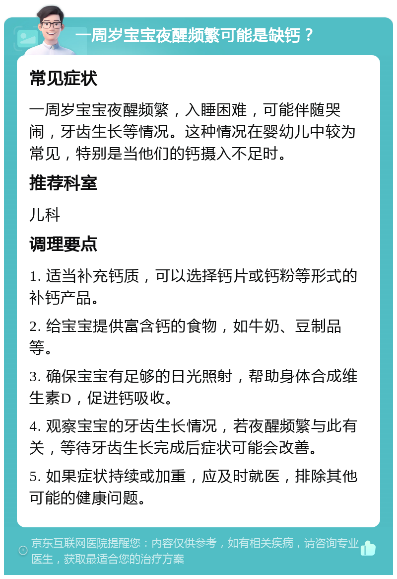 一周岁宝宝夜醒频繁可能是缺钙？ 常见症状 一周岁宝宝夜醒频繁，入睡困难，可能伴随哭闹，牙齿生长等情况。这种情况在婴幼儿中较为常见，特别是当他们的钙摄入不足时。 推荐科室 儿科 调理要点 1. 适当补充钙质，可以选择钙片或钙粉等形式的补钙产品。 2. 给宝宝提供富含钙的食物，如牛奶、豆制品等。 3. 确保宝宝有足够的日光照射，帮助身体合成维生素D，促进钙吸收。 4. 观察宝宝的牙齿生长情况，若夜醒频繁与此有关，等待牙齿生长完成后症状可能会改善。 5. 如果症状持续或加重，应及时就医，排除其他可能的健康问题。