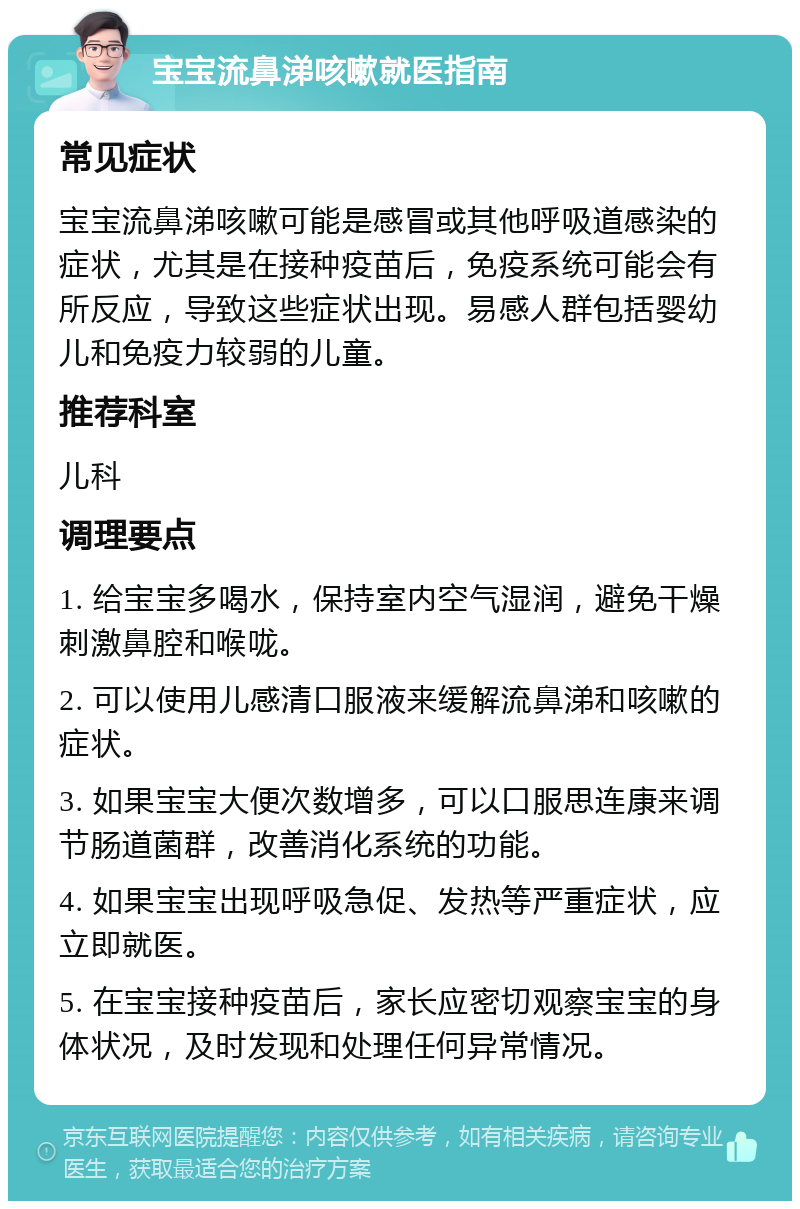 宝宝流鼻涕咳嗽就医指南 常见症状 宝宝流鼻涕咳嗽可能是感冒或其他呼吸道感染的症状，尤其是在接种疫苗后，免疫系统可能会有所反应，导致这些症状出现。易感人群包括婴幼儿和免疫力较弱的儿童。 推荐科室 儿科 调理要点 1. 给宝宝多喝水，保持室内空气湿润，避免干燥刺激鼻腔和喉咙。 2. 可以使用儿感清口服液来缓解流鼻涕和咳嗽的症状。 3. 如果宝宝大便次数增多，可以口服思连康来调节肠道菌群，改善消化系统的功能。 4. 如果宝宝出现呼吸急促、发热等严重症状，应立即就医。 5. 在宝宝接种疫苗后，家长应密切观察宝宝的身体状况，及时发现和处理任何异常情况。