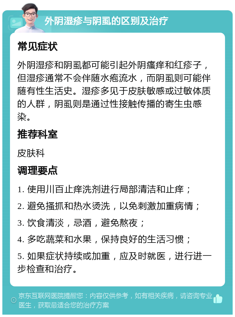 外阴湿疹与阴虱的区别及治疗 常见症状 外阴湿疹和阴虱都可能引起外阴瘙痒和红疹子，但湿疹通常不会伴随水疱流水，而阴虱则可能伴随有性生活史。湿疹多见于皮肤敏感或过敏体质的人群，阴虱则是通过性接触传播的寄生虫感染。 推荐科室 皮肤科 调理要点 1. 使用川百止痒洗剂进行局部清洁和止痒； 2. 避免搔抓和热水烫洗，以免刺激加重病情； 3. 饮食清淡，忌酒，避免熬夜； 4. 多吃蔬菜和水果，保持良好的生活习惯； 5. 如果症状持续或加重，应及时就医，进行进一步检查和治疗。