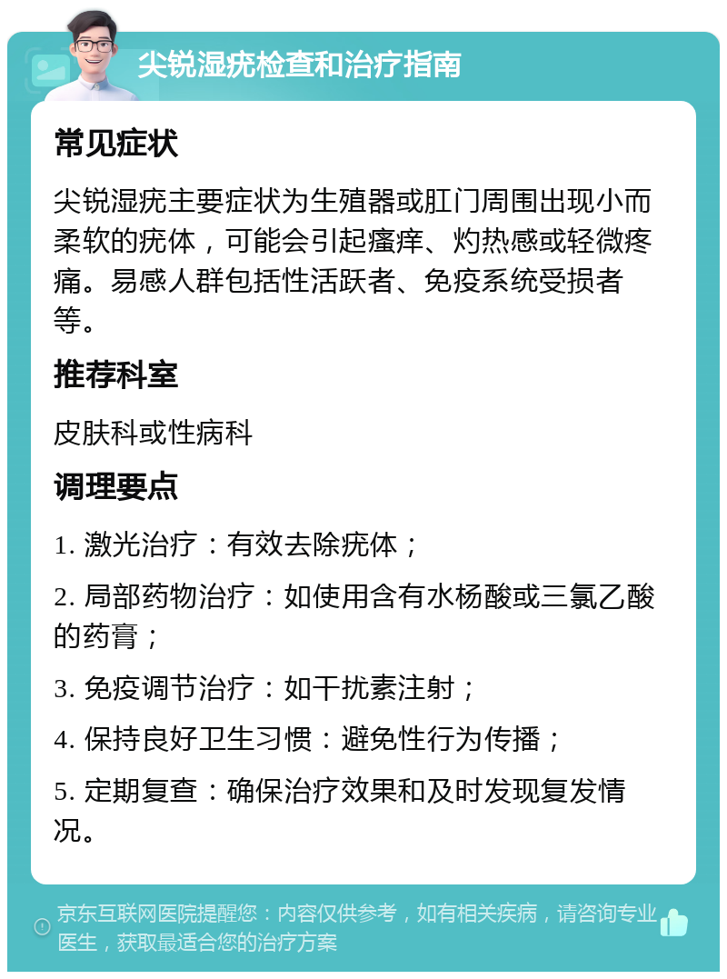 尖锐湿疣检查和治疗指南 常见症状 尖锐湿疣主要症状为生殖器或肛门周围出现小而柔软的疣体，可能会引起瘙痒、灼热感或轻微疼痛。易感人群包括性活跃者、免疫系统受损者等。 推荐科室 皮肤科或性病科 调理要点 1. 激光治疗：有效去除疣体； 2. 局部药物治疗：如使用含有水杨酸或三氯乙酸的药膏； 3. 免疫调节治疗：如干扰素注射； 4. 保持良好卫生习惯：避免性行为传播； 5. 定期复查：确保治疗效果和及时发现复发情况。