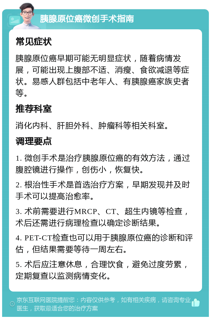 胰腺原位癌微创手术指南 常见症状 胰腺原位癌早期可能无明显症状，随着病情发展，可能出现上腹部不适、消瘦、食欲减退等症状。易感人群包括中老年人、有胰腺癌家族史者等。 推荐科室 消化内科、肝胆外科、肿瘤科等相关科室。 调理要点 1. 微创手术是治疗胰腺原位癌的有效方法，通过腹腔镜进行操作，创伤小，恢复快。 2. 根治性手术是首选治疗方案，早期发现并及时手术可以提高治愈率。 3. 术前需要进行MRCP、CT、超生内镜等检查，术后还需进行病理检查以确定诊断结果。 4. PET-CT检查也可以用于胰腺原位癌的诊断和评估，但结果需要等待一周左右。 5. 术后应注意休息，合理饮食，避免过度劳累，定期复查以监测病情变化。