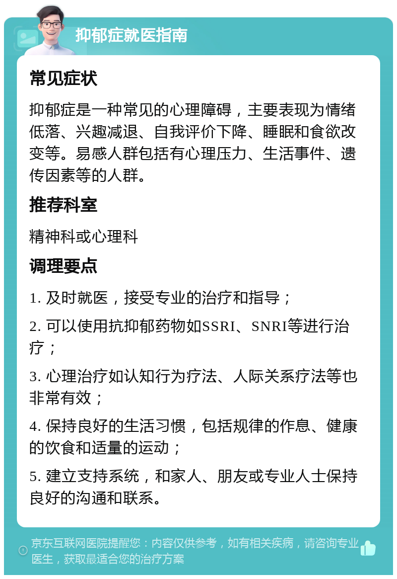 抑郁症就医指南 常见症状 抑郁症是一种常见的心理障碍，主要表现为情绪低落、兴趣减退、自我评价下降、睡眠和食欲改变等。易感人群包括有心理压力、生活事件、遗传因素等的人群。 推荐科室 精神科或心理科 调理要点 1. 及时就医，接受专业的治疗和指导； 2. 可以使用抗抑郁药物如SSRI、SNRI等进行治疗； 3. 心理治疗如认知行为疗法、人际关系疗法等也非常有效； 4. 保持良好的生活习惯，包括规律的作息、健康的饮食和适量的运动； 5. 建立支持系统，和家人、朋友或专业人士保持良好的沟通和联系。