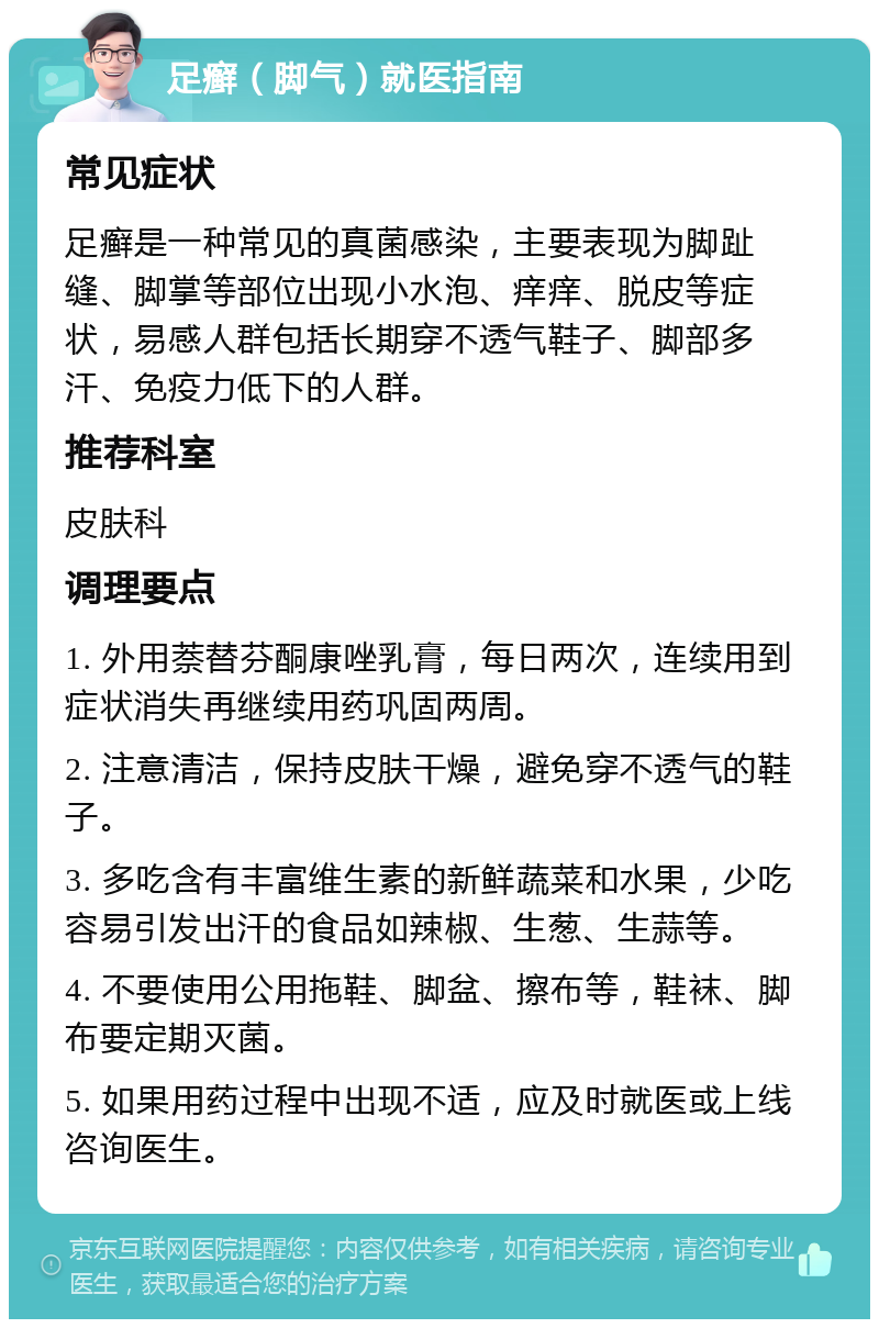 足癣（脚气）就医指南 常见症状 足癣是一种常见的真菌感染，主要表现为脚趾缝、脚掌等部位出现小水泡、痒痒、脱皮等症状，易感人群包括长期穿不透气鞋子、脚部多汗、免疫力低下的人群。 推荐科室 皮肤科 调理要点 1. 外用萘替芬酮康唑乳膏，每日两次，连续用到症状消失再继续用药巩固两周。 2. 注意清洁，保持皮肤干燥，避免穿不透气的鞋子。 3. 多吃含有丰富维生素的新鲜蔬菜和水果，少吃容易引发出汗的食品如辣椒、生葱、生蒜等。 4. 不要使用公用拖鞋、脚盆、擦布等，鞋袜、脚布要定期灭菌。 5. 如果用药过程中出现不适，应及时就医或上线咨询医生。