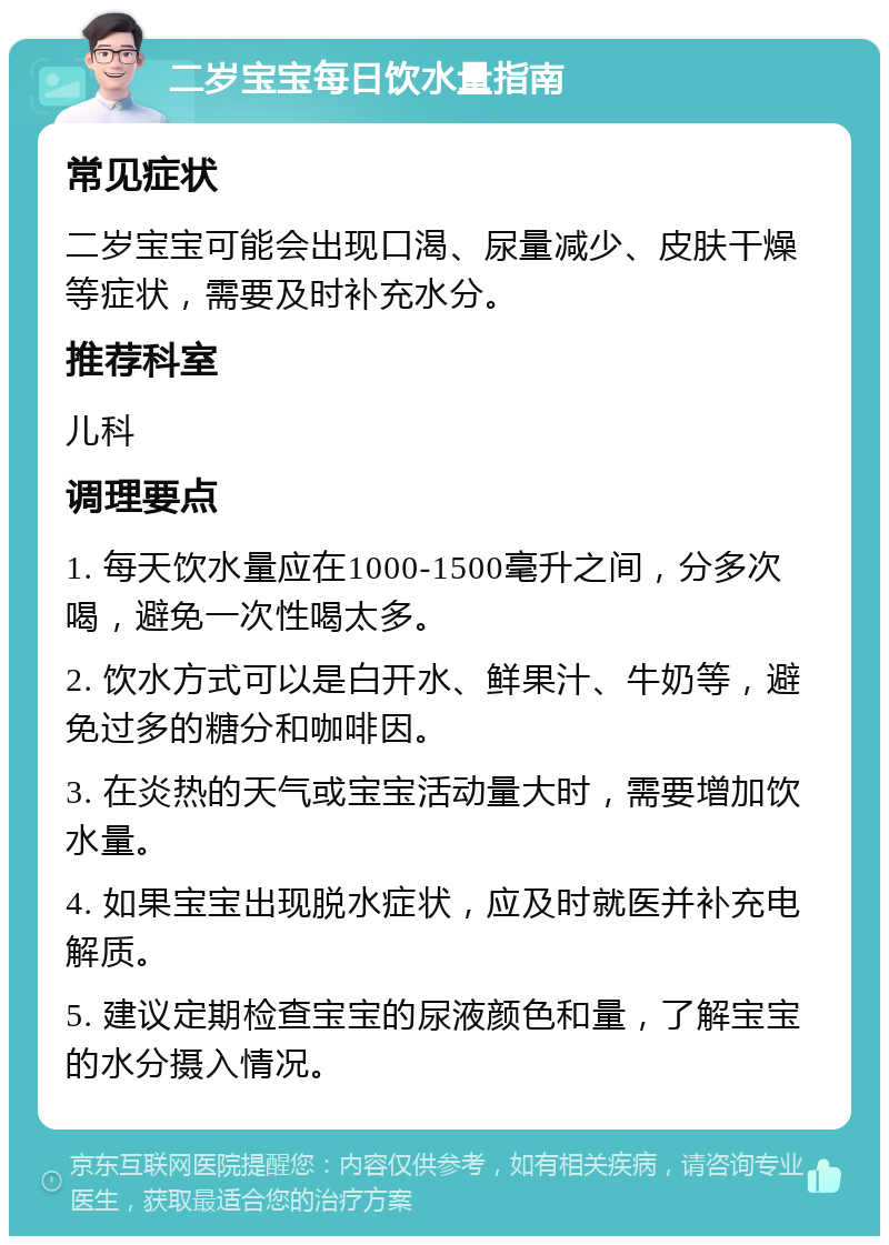 二岁宝宝每日饮水量指南 常见症状 二岁宝宝可能会出现口渴、尿量减少、皮肤干燥等症状，需要及时补充水分。 推荐科室 儿科 调理要点 1. 每天饮水量应在1000-1500毫升之间，分多次喝，避免一次性喝太多。 2. 饮水方式可以是白开水、鲜果汁、牛奶等，避免过多的糖分和咖啡因。 3. 在炎热的天气或宝宝活动量大时，需要增加饮水量。 4. 如果宝宝出现脱水症状，应及时就医并补充电解质。 5. 建议定期检查宝宝的尿液颜色和量，了解宝宝的水分摄入情况。