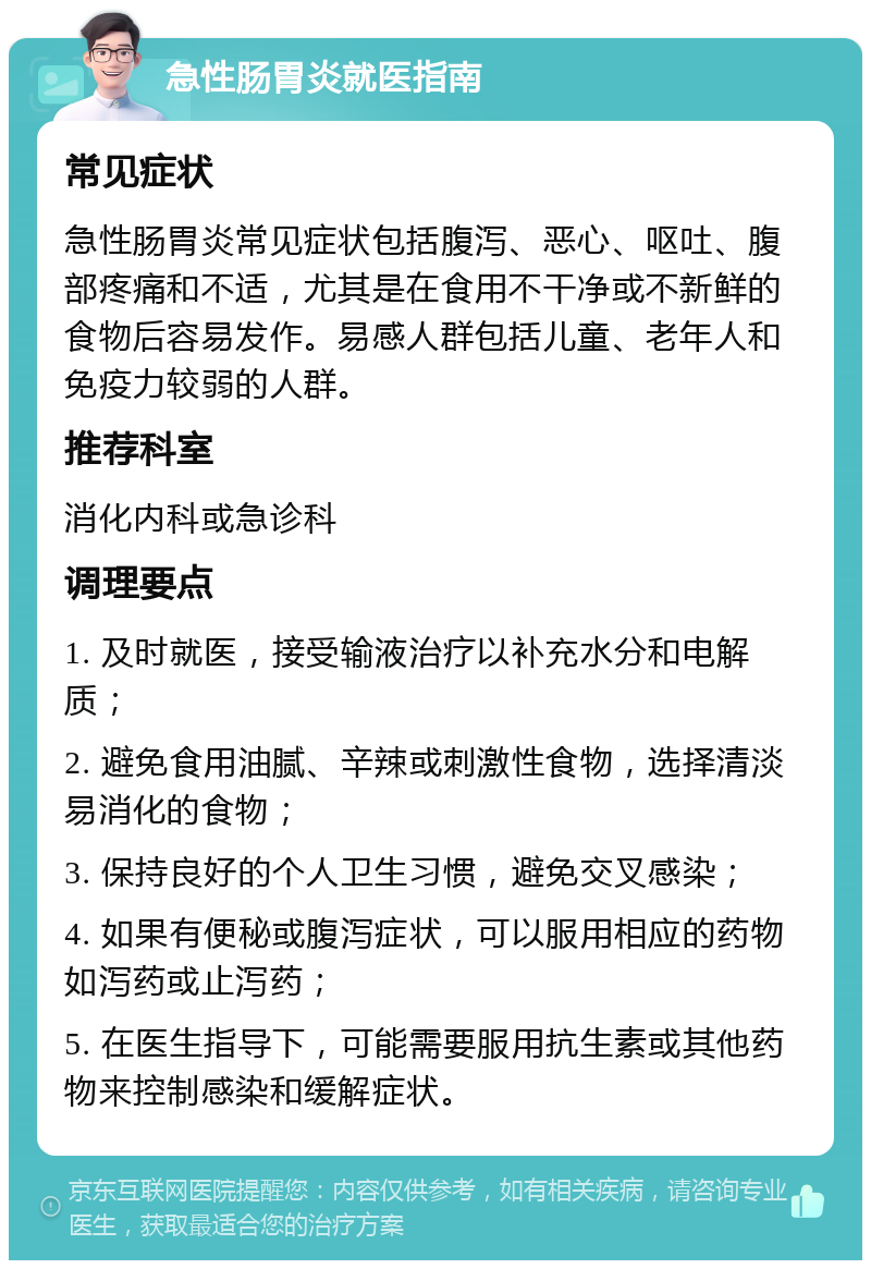 急性肠胃炎就医指南 常见症状 急性肠胃炎常见症状包括腹泻、恶心、呕吐、腹部疼痛和不适，尤其是在食用不干净或不新鲜的食物后容易发作。易感人群包括儿童、老年人和免疫力较弱的人群。 推荐科室 消化内科或急诊科 调理要点 1. 及时就医，接受输液治疗以补充水分和电解质； 2. 避免食用油腻、辛辣或刺激性食物，选择清淡易消化的食物； 3. 保持良好的个人卫生习惯，避免交叉感染； 4. 如果有便秘或腹泻症状，可以服用相应的药物如泻药或止泻药； 5. 在医生指导下，可能需要服用抗生素或其他药物来控制感染和缓解症状。