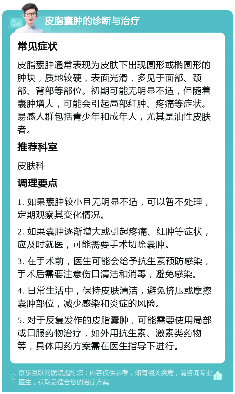 皮脂囊肿的诊断与治疗 常见症状 皮脂囊肿通常表现为皮肤下出现圆形或椭圆形的肿块，质地较硬，表面光滑，多见于面部、颈部、背部等部位。初期可能无明显不适，但随着囊肿增大，可能会引起局部红肿、疼痛等症状。易感人群包括青少年和成年人，尤其是油性皮肤者。 推荐科室 皮肤科 调理要点 1. 如果囊肿较小且无明显不适，可以暂不处理，定期观察其变化情况。 2. 如果囊肿逐渐增大或引起疼痛、红肿等症状，应及时就医，可能需要手术切除囊肿。 3. 在手术前，医生可能会给予抗生素预防感染，手术后需要注意伤口清洁和消毒，避免感染。 4. 日常生活中，保持皮肤清洁，避免挤压或摩擦囊肿部位，减少感染和炎症的风险。 5. 对于反复发作的皮脂囊肿，可能需要使用局部或口服药物治疗，如外用抗生素、激素类药物等，具体用药方案需在医生指导下进行。