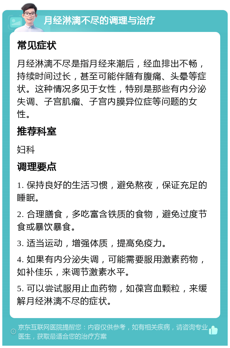 月经淋漓不尽的调理与治疗 常见症状 月经淋漓不尽是指月经来潮后，经血排出不畅，持续时间过长，甚至可能伴随有腹痛、头晕等症状。这种情况多见于女性，特别是那些有内分泌失调、子宫肌瘤、子宫内膜异位症等问题的女性。 推荐科室 妇科 调理要点 1. 保持良好的生活习惯，避免熬夜，保证充足的睡眠。 2. 合理膳食，多吃富含铁质的食物，避免过度节食或暴饮暴食。 3. 适当运动，增强体质，提高免疫力。 4. 如果有内分泌失调，可能需要服用激素药物，如补佳乐，来调节激素水平。 5. 可以尝试服用止血药物，如葆宫血颗粒，来缓解月经淋漓不尽的症状。