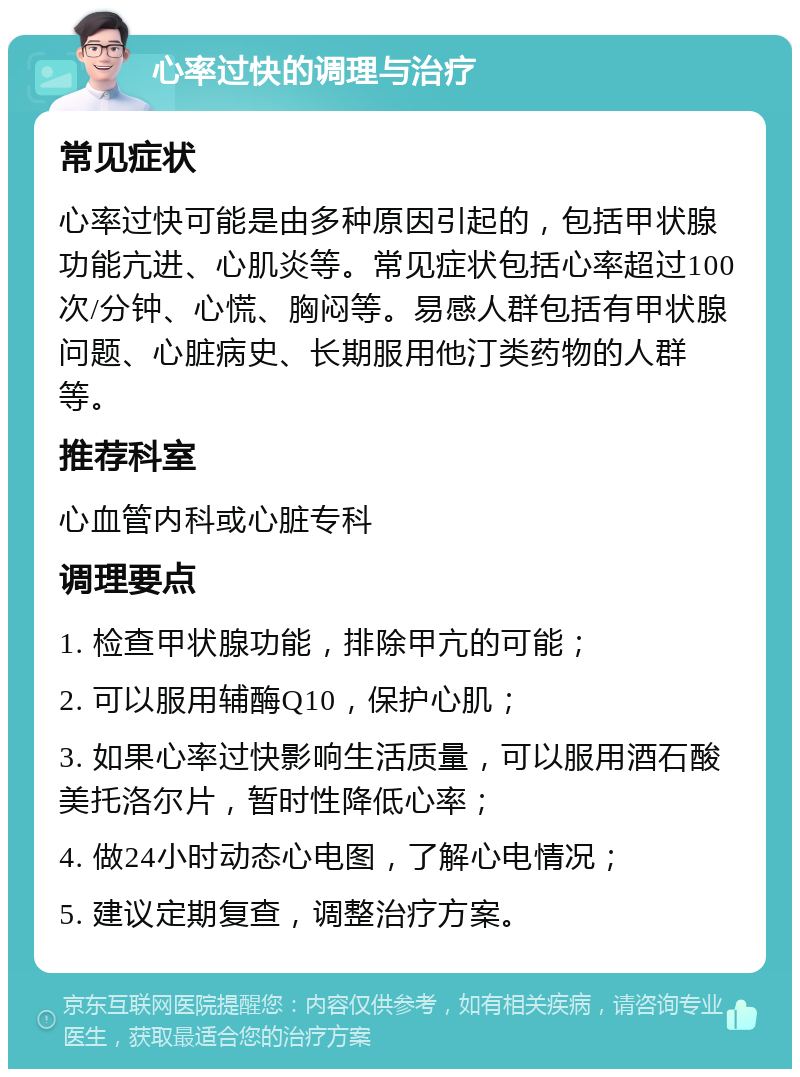 心率过快的调理与治疗 常见症状 心率过快可能是由多种原因引起的，包括甲状腺功能亢进、心肌炎等。常见症状包括心率超过100次/分钟、心慌、胸闷等。易感人群包括有甲状腺问题、心脏病史、长期服用他汀类药物的人群等。 推荐科室 心血管内科或心脏专科 调理要点 1. 检查甲状腺功能，排除甲亢的可能； 2. 可以服用辅酶Q10，保护心肌； 3. 如果心率过快影响生活质量，可以服用酒石酸美托洛尔片，暂时性降低心率； 4. 做24小时动态心电图，了解心电情况； 5. 建议定期复查，调整治疗方案。