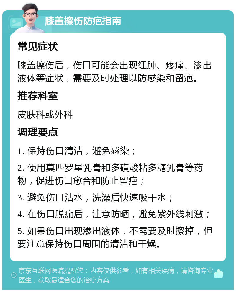 膝盖擦伤防疤指南 常见症状 膝盖擦伤后，伤口可能会出现红肿、疼痛、渗出液体等症状，需要及时处理以防感染和留疤。 推荐科室 皮肤科或外科 调理要点 1. 保持伤口清洁，避免感染； 2. 使用莫匹罗星乳膏和多磺酸粘多糖乳膏等药物，促进伤口愈合和防止留疤； 3. 避免伤口沾水，洗澡后快速吸干水； 4. 在伤口脱痂后，注意防晒，避免紫外线刺激； 5. 如果伤口出现渗出液体，不需要及时擦掉，但要注意保持伤口周围的清洁和干燥。