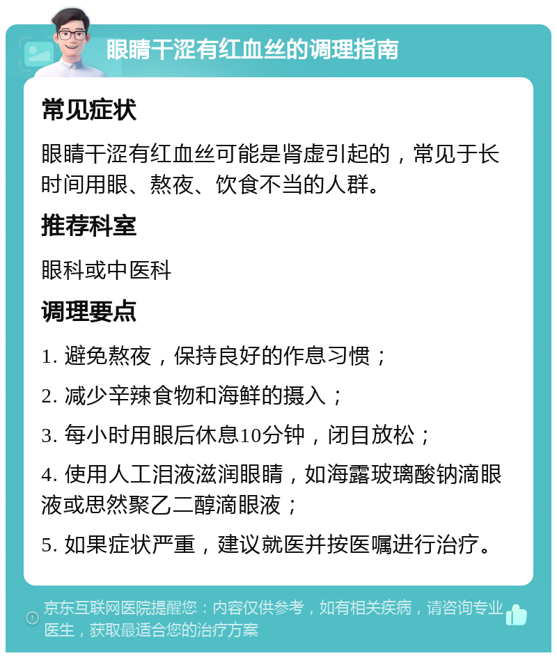 眼睛干涩有红血丝的调理指南 常见症状 眼睛干涩有红血丝可能是肾虚引起的，常见于长时间用眼、熬夜、饮食不当的人群。 推荐科室 眼科或中医科 调理要点 1. 避免熬夜，保持良好的作息习惯； 2. 减少辛辣食物和海鲜的摄入； 3. 每小时用眼后休息10分钟，闭目放松； 4. 使用人工泪液滋润眼睛，如海露玻璃酸钠滴眼液或思然聚乙二醇滴眼液； 5. 如果症状严重，建议就医并按医嘱进行治疗。