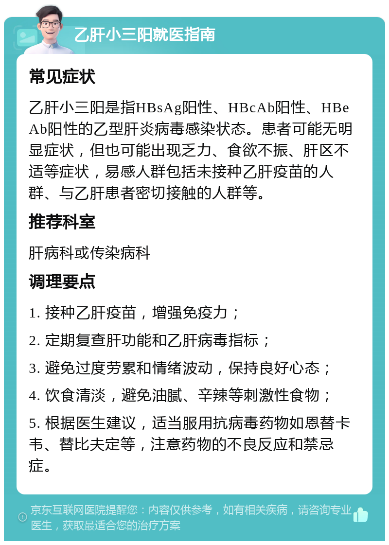 乙肝小三阳就医指南 常见症状 乙肝小三阳是指HBsAg阳性、HBcAb阳性、HBeAb阳性的乙型肝炎病毒感染状态。患者可能无明显症状，但也可能出现乏力、食欲不振、肝区不适等症状，易感人群包括未接种乙肝疫苗的人群、与乙肝患者密切接触的人群等。 推荐科室 肝病科或传染病科 调理要点 1. 接种乙肝疫苗，增强免疫力； 2. 定期复查肝功能和乙肝病毒指标； 3. 避免过度劳累和情绪波动，保持良好心态； 4. 饮食清淡，避免油腻、辛辣等刺激性食物； 5. 根据医生建议，适当服用抗病毒药物如恩替卡韦、替比夫定等，注意药物的不良反应和禁忌症。