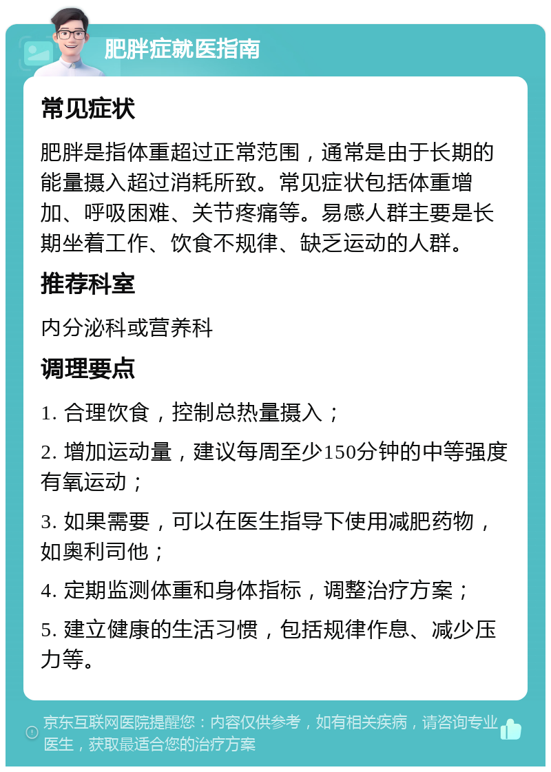 肥胖症就医指南 常见症状 肥胖是指体重超过正常范围，通常是由于长期的能量摄入超过消耗所致。常见症状包括体重增加、呼吸困难、关节疼痛等。易感人群主要是长期坐着工作、饮食不规律、缺乏运动的人群。 推荐科室 内分泌科或营养科 调理要点 1. 合理饮食，控制总热量摄入； 2. 增加运动量，建议每周至少150分钟的中等强度有氧运动； 3. 如果需要，可以在医生指导下使用减肥药物，如奥利司他； 4. 定期监测体重和身体指标，调整治疗方案； 5. 建立健康的生活习惯，包括规律作息、减少压力等。