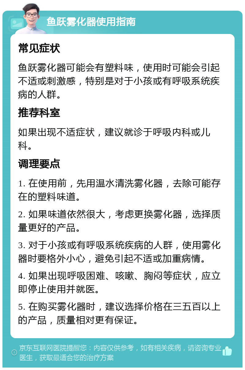 鱼跃雾化器使用指南 常见症状 鱼跃雾化器可能会有塑料味，使用时可能会引起不适或刺激感，特别是对于小孩或有呼吸系统疾病的人群。 推荐科室 如果出现不适症状，建议就诊于呼吸内科或儿科。 调理要点 1. 在使用前，先用温水清洗雾化器，去除可能存在的塑料味道。 2. 如果味道依然很大，考虑更换雾化器，选择质量更好的产品。 3. 对于小孩或有呼吸系统疾病的人群，使用雾化器时要格外小心，避免引起不适或加重病情。 4. 如果出现呼吸困难、咳嗽、胸闷等症状，应立即停止使用并就医。 5. 在购买雾化器时，建议选择价格在三五百以上的产品，质量相对更有保证。