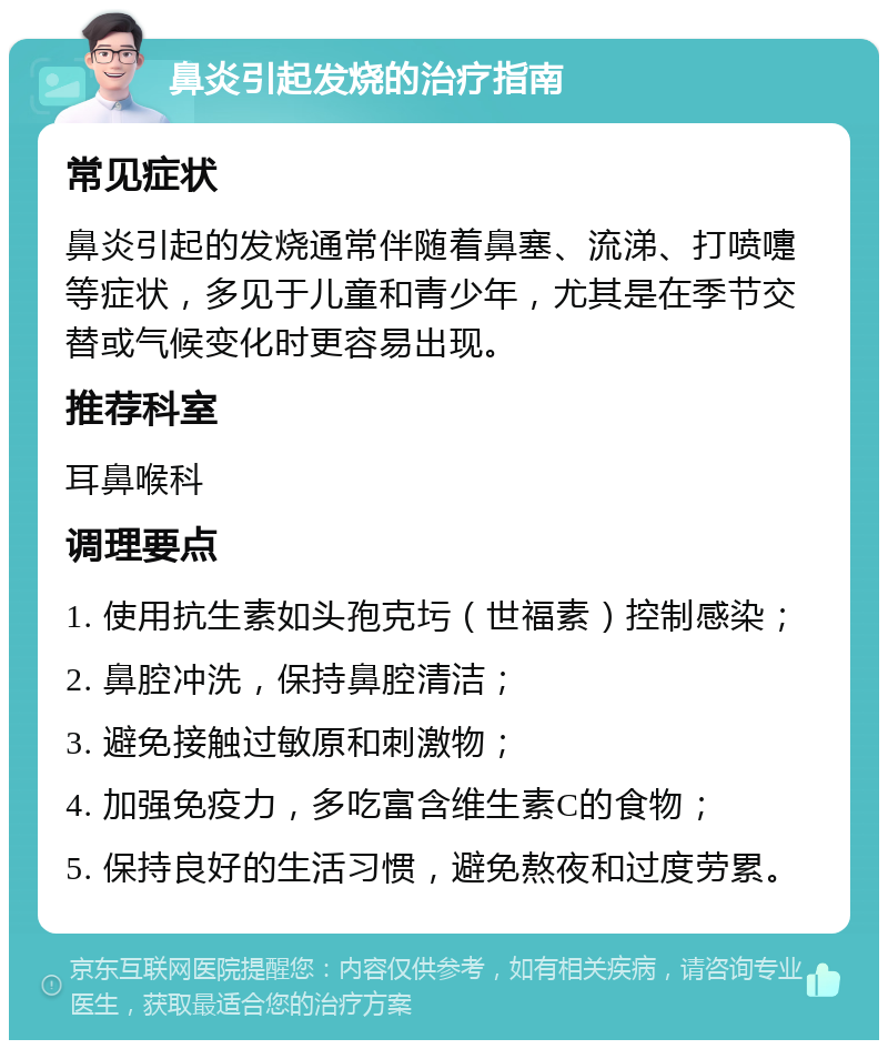 鼻炎引起发烧的治疗指南 常见症状 鼻炎引起的发烧通常伴随着鼻塞、流涕、打喷嚏等症状，多见于儿童和青少年，尤其是在季节交替或气候变化时更容易出现。 推荐科室 耳鼻喉科 调理要点 1. 使用抗生素如头孢克圬（世福素）控制感染； 2. 鼻腔冲洗，保持鼻腔清洁； 3. 避免接触过敏原和刺激物； 4. 加强免疫力，多吃富含维生素C的食物； 5. 保持良好的生活习惯，避免熬夜和过度劳累。