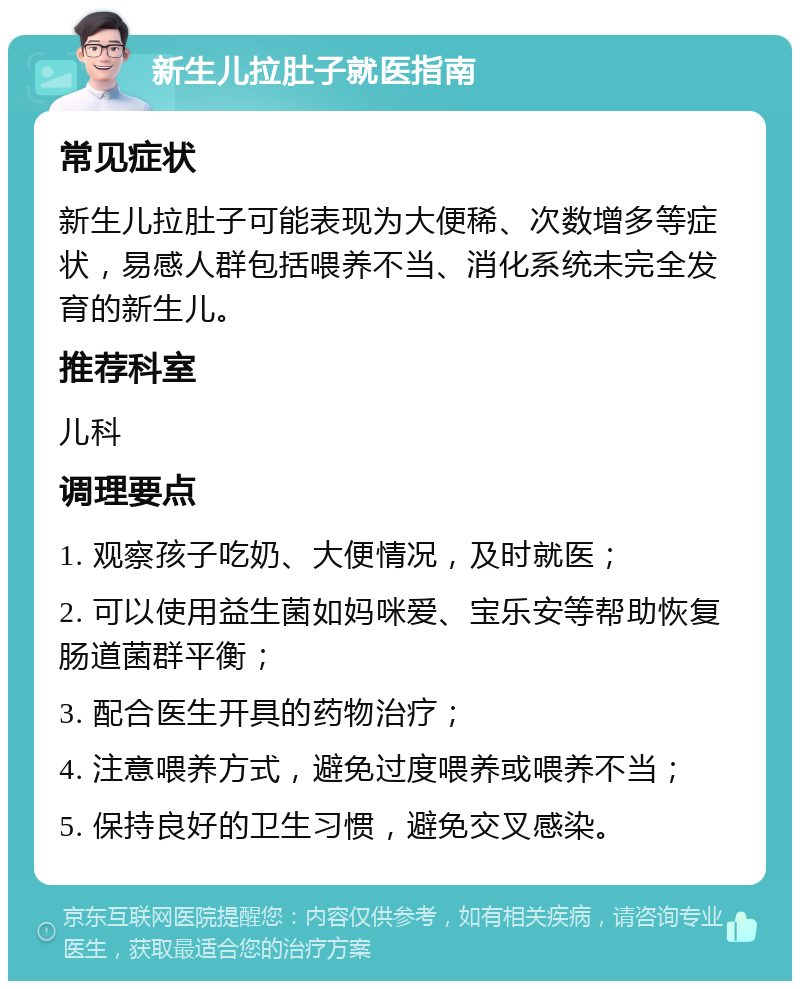 新生儿拉肚子就医指南 常见症状 新生儿拉肚子可能表现为大便稀、次数增多等症状，易感人群包括喂养不当、消化系统未完全发育的新生儿。 推荐科室 儿科 调理要点 1. 观察孩子吃奶、大便情况，及时就医； 2. 可以使用益生菌如妈咪爱、宝乐安等帮助恢复肠道菌群平衡； 3. 配合医生开具的药物治疗； 4. 注意喂养方式，避免过度喂养或喂养不当； 5. 保持良好的卫生习惯，避免交叉感染。