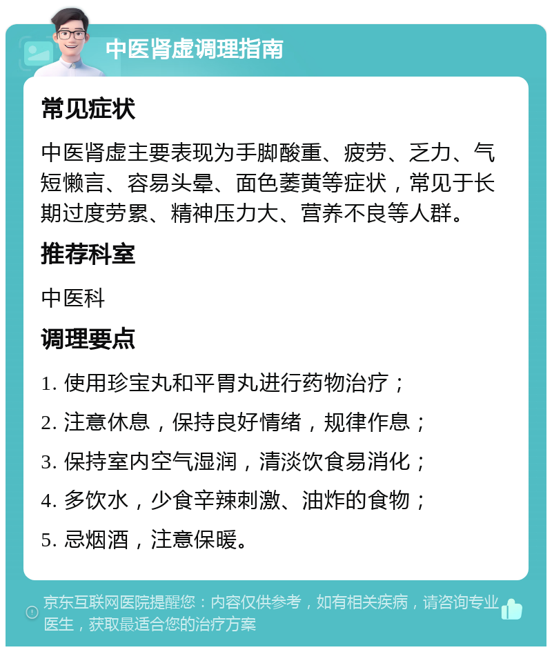 中医肾虚调理指南 常见症状 中医肾虚主要表现为手脚酸重、疲劳、乏力、气短懒言、容易头晕、面色萎黄等症状，常见于长期过度劳累、精神压力大、营养不良等人群。 推荐科室 中医科 调理要点 1. 使用珍宝丸和平胃丸进行药物治疗； 2. 注意休息，保持良好情绪，规律作息； 3. 保持室内空气湿润，清淡饮食易消化； 4. 多饮水，少食辛辣刺激、油炸的食物； 5. 忌烟酒，注意保暖。