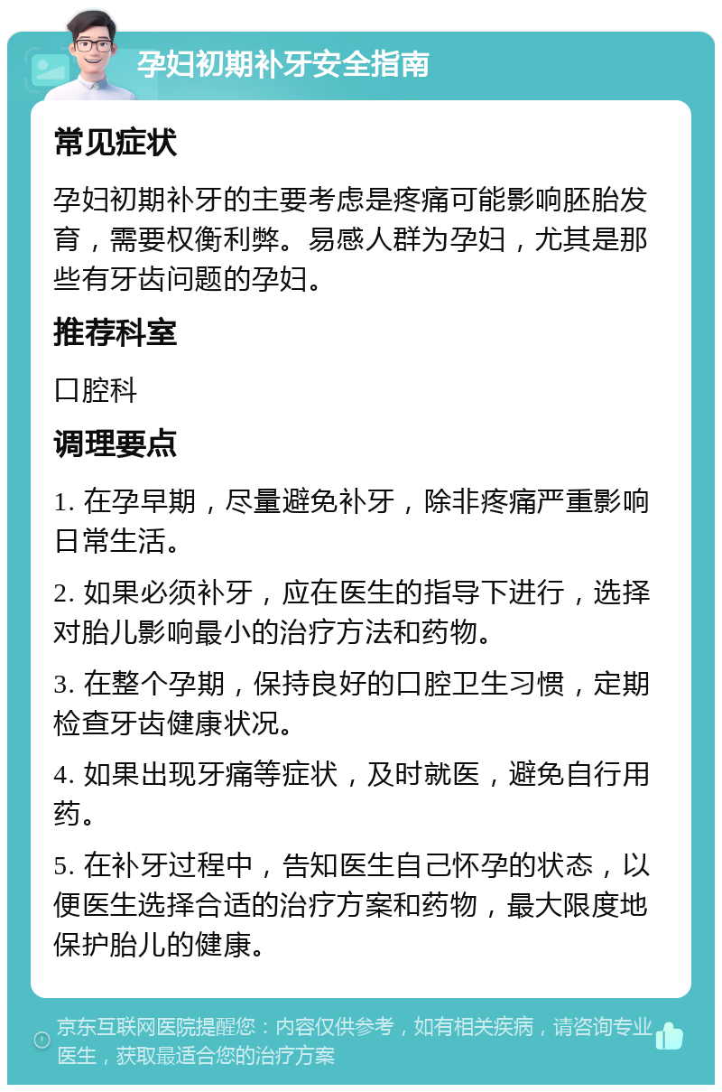 孕妇初期补牙安全指南 常见症状 孕妇初期补牙的主要考虑是疼痛可能影响胚胎发育，需要权衡利弊。易感人群为孕妇，尤其是那些有牙齿问题的孕妇。 推荐科室 口腔科 调理要点 1. 在孕早期，尽量避免补牙，除非疼痛严重影响日常生活。 2. 如果必须补牙，应在医生的指导下进行，选择对胎儿影响最小的治疗方法和药物。 3. 在整个孕期，保持良好的口腔卫生习惯，定期检查牙齿健康状况。 4. 如果出现牙痛等症状，及时就医，避免自行用药。 5. 在补牙过程中，告知医生自己怀孕的状态，以便医生选择合适的治疗方案和药物，最大限度地保护胎儿的健康。