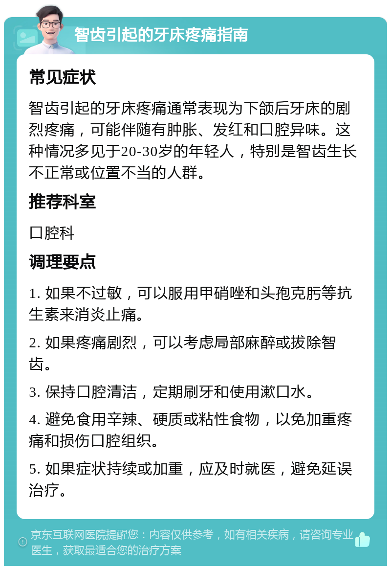 智齿引起的牙床疼痛指南 常见症状 智齿引起的牙床疼痛通常表现为下颌后牙床的剧烈疼痛，可能伴随有肿胀、发红和口腔异味。这种情况多见于20-30岁的年轻人，特别是智齿生长不正常或位置不当的人群。 推荐科室 口腔科 调理要点 1. 如果不过敏，可以服用甲硝唑和头孢克肟等抗生素来消炎止痛。 2. 如果疼痛剧烈，可以考虑局部麻醉或拔除智齿。 3. 保持口腔清洁，定期刷牙和使用漱口水。 4. 避免食用辛辣、硬质或粘性食物，以免加重疼痛和损伤口腔组织。 5. 如果症状持续或加重，应及时就医，避免延误治疗。