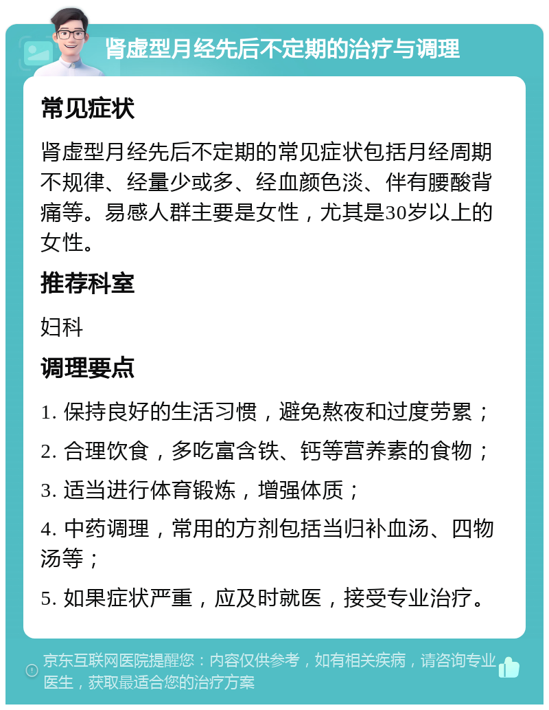 肾虚型月经先后不定期的治疗与调理 常见症状 肾虚型月经先后不定期的常见症状包括月经周期不规律、经量少或多、经血颜色淡、伴有腰酸背痛等。易感人群主要是女性，尤其是30岁以上的女性。 推荐科室 妇科 调理要点 1. 保持良好的生活习惯，避免熬夜和过度劳累； 2. 合理饮食，多吃富含铁、钙等营养素的食物； 3. 适当进行体育锻炼，增强体质； 4. 中药调理，常用的方剂包括当归补血汤、四物汤等； 5. 如果症状严重，应及时就医，接受专业治疗。