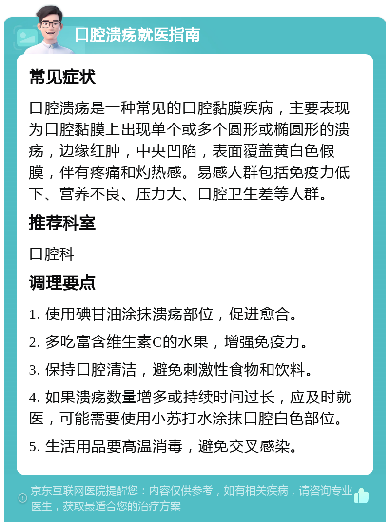 口腔溃疡就医指南 常见症状 口腔溃疡是一种常见的口腔黏膜疾病，主要表现为口腔黏膜上出现单个或多个圆形或椭圆形的溃疡，边缘红肿，中央凹陷，表面覆盖黄白色假膜，伴有疼痛和灼热感。易感人群包括免疫力低下、营养不良、压力大、口腔卫生差等人群。 推荐科室 口腔科 调理要点 1. 使用碘甘油涂抹溃疡部位，促进愈合。 2. 多吃富含维生素C的水果，增强免疫力。 3. 保持口腔清洁，避免刺激性食物和饮料。 4. 如果溃疡数量增多或持续时间过长，应及时就医，可能需要使用小苏打水涂抹口腔白色部位。 5. 生活用品要高温消毒，避免交叉感染。