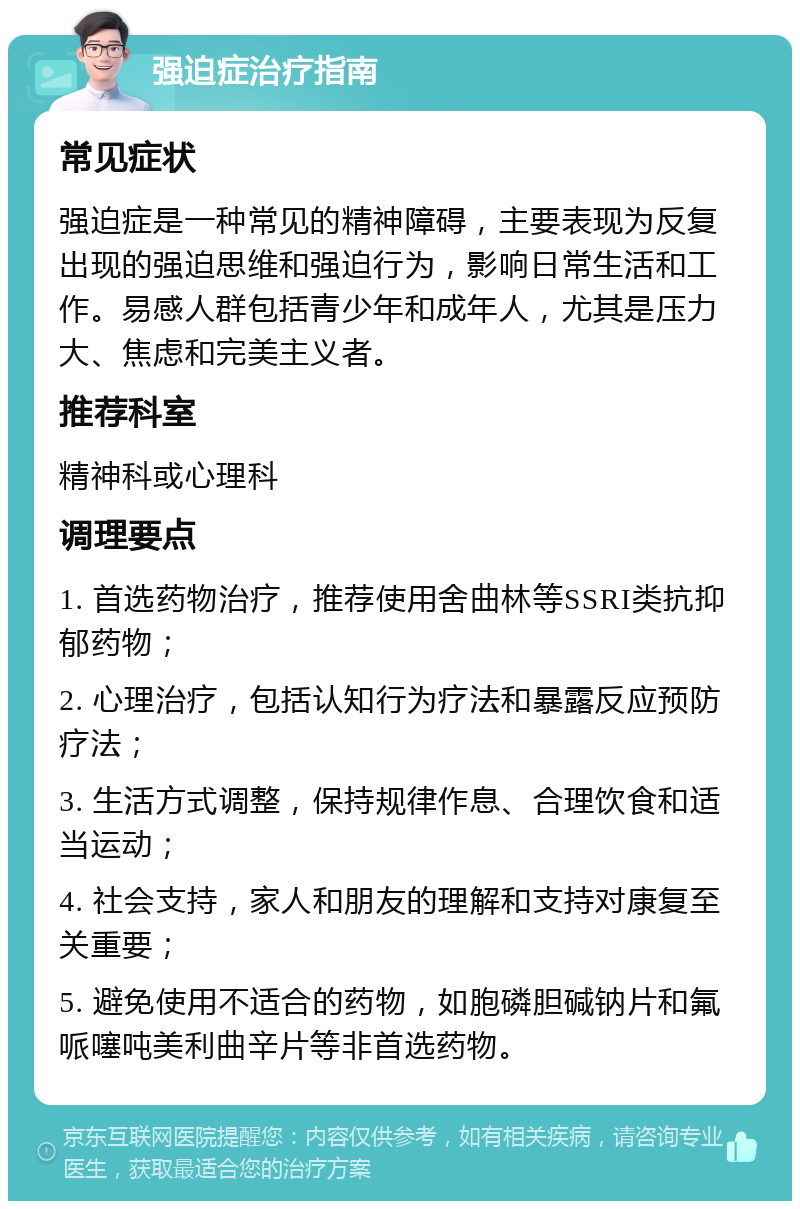 强迫症治疗指南 常见症状 强迫症是一种常见的精神障碍，主要表现为反复出现的强迫思维和强迫行为，影响日常生活和工作。易感人群包括青少年和成年人，尤其是压力大、焦虑和完美主义者。 推荐科室 精神科或心理科 调理要点 1. 首选药物治疗，推荐使用舍曲林等SSRI类抗抑郁药物； 2. 心理治疗，包括认知行为疗法和暴露反应预防疗法； 3. 生活方式调整，保持规律作息、合理饮食和适当运动； 4. 社会支持，家人和朋友的理解和支持对康复至关重要； 5. 避免使用不适合的药物，如胞磷胆碱钠片和氟哌噻吨美利曲辛片等非首选药物。