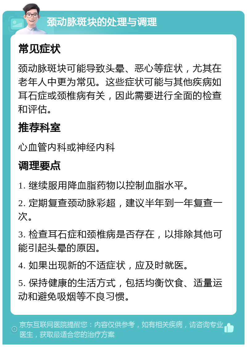 颈动脉斑块的处理与调理 常见症状 颈动脉斑块可能导致头晕、恶心等症状，尤其在老年人中更为常见。这些症状可能与其他疾病如耳石症或颈椎病有关，因此需要进行全面的检查和评估。 推荐科室 心血管内科或神经内科 调理要点 1. 继续服用降血脂药物以控制血脂水平。 2. 定期复查颈动脉彩超，建议半年到一年复查一次。 3. 检查耳石症和颈椎病是否存在，以排除其他可能引起头晕的原因。 4. 如果出现新的不适症状，应及时就医。 5. 保持健康的生活方式，包括均衡饮食、适量运动和避免吸烟等不良习惯。