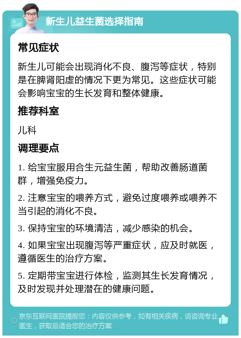 新生儿益生菌选择指南 常见症状 新生儿可能会出现消化不良、腹泻等症状，特别是在脾肾阳虚的情况下更为常见。这些症状可能会影响宝宝的生长发育和整体健康。 推荐科室 儿科 调理要点 1. 给宝宝服用合生元益生菌，帮助改善肠道菌群，增强免疫力。 2. 注意宝宝的喂养方式，避免过度喂养或喂养不当引起的消化不良。 3. 保持宝宝的环境清洁，减少感染的机会。 4. 如果宝宝出现腹泻等严重症状，应及时就医，遵循医生的治疗方案。 5. 定期带宝宝进行体检，监测其生长发育情况，及时发现并处理潜在的健康问题。