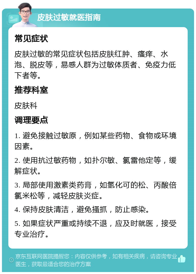 皮肤过敏就医指南 常见症状 皮肤过敏的常见症状包括皮肤红肿、瘙痒、水泡、脱皮等，易感人群为过敏体质者、免疫力低下者等。 推荐科室 皮肤科 调理要点 1. 避免接触过敏原，例如某些药物、食物或环境因素。 2. 使用抗过敏药物，如扑尔敏、氯雷他定等，缓解症状。 3. 局部使用激素类药膏，如氢化可的松、丙酸倍氯米松等，减轻皮肤炎症。 4. 保持皮肤清洁，避免搔抓，防止感染。 5. 如果症状严重或持续不退，应及时就医，接受专业治疗。