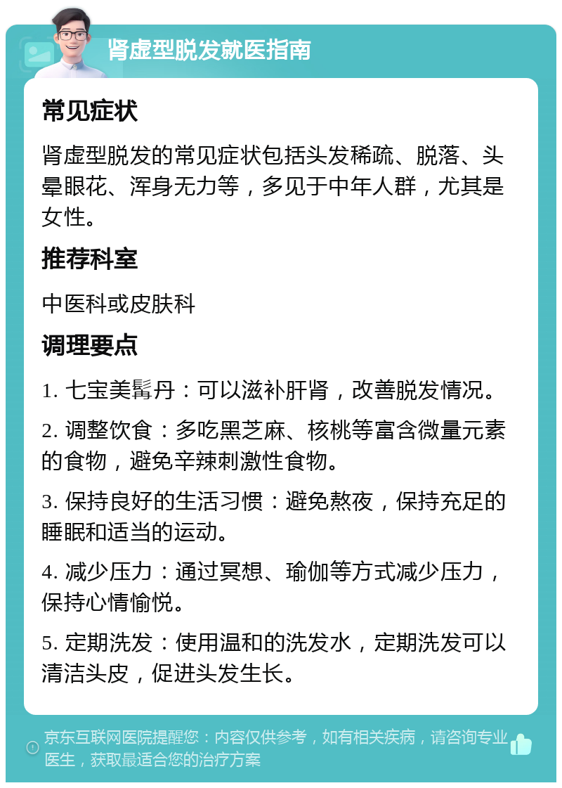 肾虚型脱发就医指南 常见症状 肾虚型脱发的常见症状包括头发稀疏、脱落、头晕眼花、浑身无力等，多见于中年人群，尤其是女性。 推荐科室 中医科或皮肤科 调理要点 1. 七宝美髯丹：可以滋补肝肾，改善脱发情况。 2. 调整饮食：多吃黑芝麻、核桃等富含微量元素的食物，避免辛辣刺激性食物。 3. 保持良好的生活习惯：避免熬夜，保持充足的睡眠和适当的运动。 4. 减少压力：通过冥想、瑜伽等方式减少压力，保持心情愉悦。 5. 定期洗发：使用温和的洗发水，定期洗发可以清洁头皮，促进头发生长。