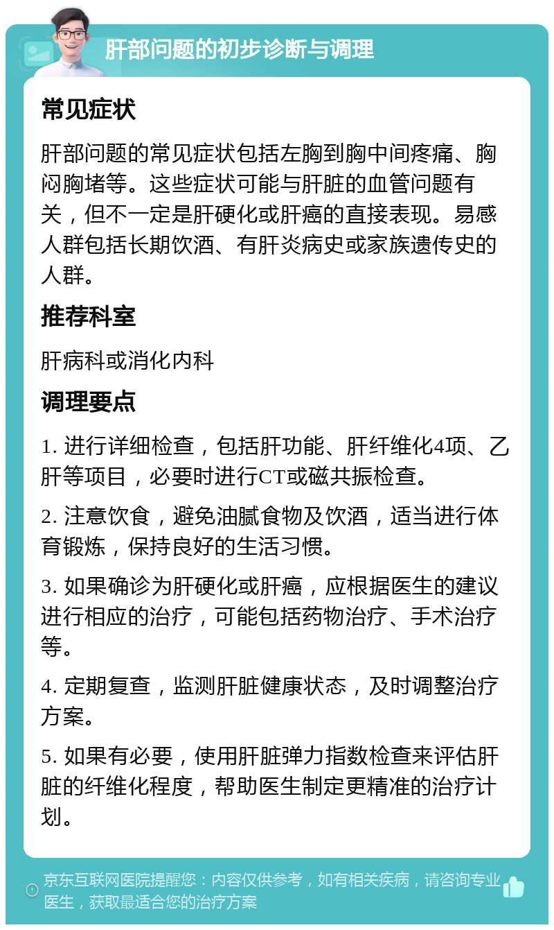 肝部问题的初步诊断与调理 常见症状 肝部问题的常见症状包括左胸到胸中间疼痛、胸闷胸堵等。这些症状可能与肝脏的血管问题有关，但不一定是肝硬化或肝癌的直接表现。易感人群包括长期饮酒、有肝炎病史或家族遗传史的人群。 推荐科室 肝病科或消化内科 调理要点 1. 进行详细检查，包括肝功能、肝纤维化4项、乙肝等项目，必要时进行CT或磁共振检查。 2. 注意饮食，避免油腻食物及饮酒，适当进行体育锻炼，保持良好的生活习惯。 3. 如果确诊为肝硬化或肝癌，应根据医生的建议进行相应的治疗，可能包括药物治疗、手术治疗等。 4. 定期复查，监测肝脏健康状态，及时调整治疗方案。 5. 如果有必要，使用肝脏弹力指数检查来评估肝脏的纤维化程度，帮助医生制定更精准的治疗计划。