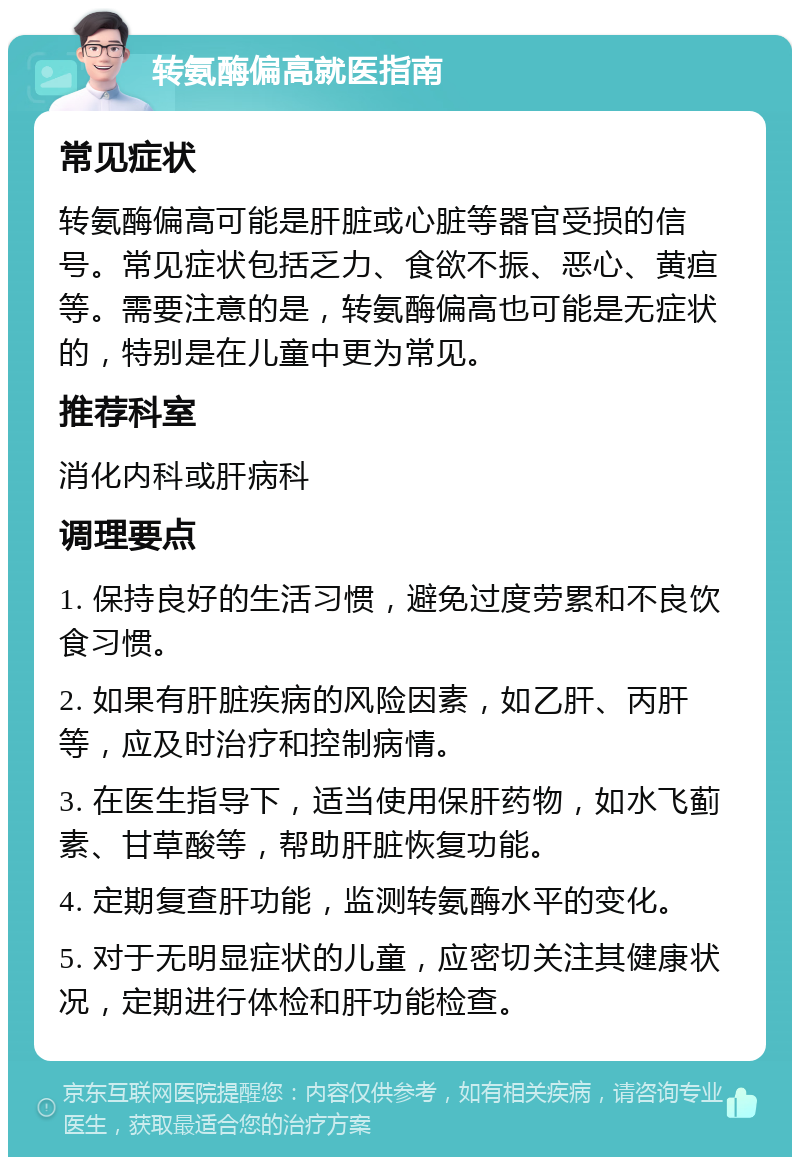 转氨酶偏高就医指南 常见症状 转氨酶偏高可能是肝脏或心脏等器官受损的信号。常见症状包括乏力、食欲不振、恶心、黄疸等。需要注意的是，转氨酶偏高也可能是无症状的，特别是在儿童中更为常见。 推荐科室 消化内科或肝病科 调理要点 1. 保持良好的生活习惯，避免过度劳累和不良饮食习惯。 2. 如果有肝脏疾病的风险因素，如乙肝、丙肝等，应及时治疗和控制病情。 3. 在医生指导下，适当使用保肝药物，如水飞蓟素、甘草酸等，帮助肝脏恢复功能。 4. 定期复查肝功能，监测转氨酶水平的变化。 5. 对于无明显症状的儿童，应密切关注其健康状况，定期进行体检和肝功能检查。