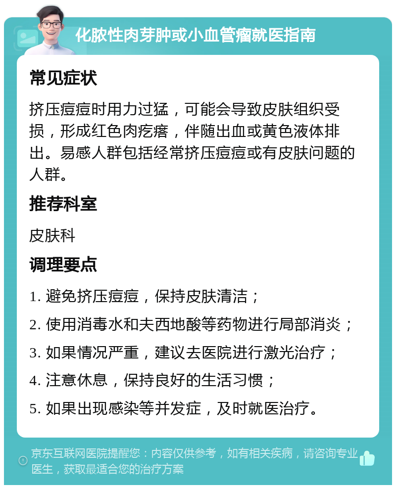 化脓性肉芽肿或小血管瘤就医指南 常见症状 挤压痘痘时用力过猛，可能会导致皮肤组织受损，形成红色肉疙瘩，伴随出血或黄色液体排出。易感人群包括经常挤压痘痘或有皮肤问题的人群。 推荐科室 皮肤科 调理要点 1. 避免挤压痘痘，保持皮肤清洁； 2. 使用消毒水和夫西地酸等药物进行局部消炎； 3. 如果情况严重，建议去医院进行激光治疗； 4. 注意休息，保持良好的生活习惯； 5. 如果出现感染等并发症，及时就医治疗。