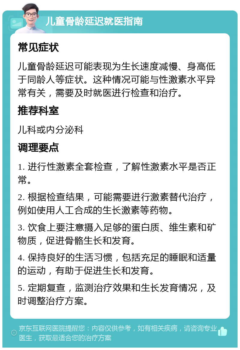 儿童骨龄延迟就医指南 常见症状 儿童骨龄延迟可能表现为生长速度减慢、身高低于同龄人等症状。这种情况可能与性激素水平异常有关，需要及时就医进行检查和治疗。 推荐科室 儿科或内分泌科 调理要点 1. 进行性激素全套检查，了解性激素水平是否正常。 2. 根据检查结果，可能需要进行激素替代治疗，例如使用人工合成的生长激素等药物。 3. 饮食上要注意摄入足够的蛋白质、维生素和矿物质，促进骨骼生长和发育。 4. 保持良好的生活习惯，包括充足的睡眠和适量的运动，有助于促进生长和发育。 5. 定期复查，监测治疗效果和生长发育情况，及时调整治疗方案。