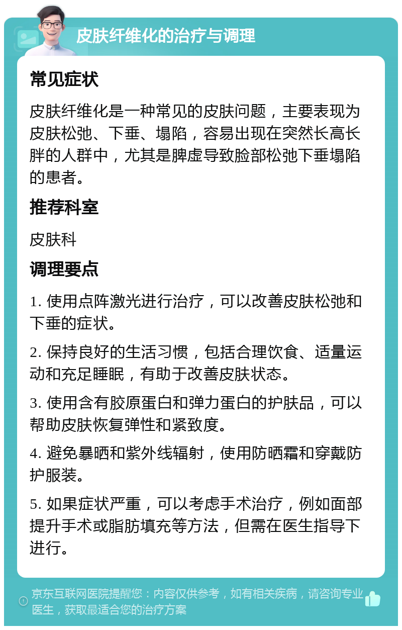 皮肤纤维化的治疗与调理 常见症状 皮肤纤维化是一种常见的皮肤问题，主要表现为皮肤松弛、下垂、塌陷，容易出现在突然长高长胖的人群中，尤其是脾虚导致脸部松弛下垂塌陷的患者。 推荐科室 皮肤科 调理要点 1. 使用点阵激光进行治疗，可以改善皮肤松弛和下垂的症状。 2. 保持良好的生活习惯，包括合理饮食、适量运动和充足睡眠，有助于改善皮肤状态。 3. 使用含有胶原蛋白和弹力蛋白的护肤品，可以帮助皮肤恢复弹性和紧致度。 4. 避免暴晒和紫外线辐射，使用防晒霜和穿戴防护服装。 5. 如果症状严重，可以考虑手术治疗，例如面部提升手术或脂肪填充等方法，但需在医生指导下进行。