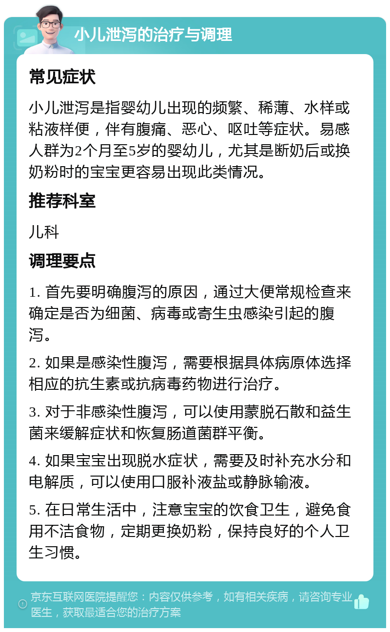 小儿泄泻的治疗与调理 常见症状 小儿泄泻是指婴幼儿出现的频繁、稀薄、水样或粘液样便，伴有腹痛、恶心、呕吐等症状。易感人群为2个月至5岁的婴幼儿，尤其是断奶后或换奶粉时的宝宝更容易出现此类情况。 推荐科室 儿科 调理要点 1. 首先要明确腹泻的原因，通过大便常规检查来确定是否为细菌、病毒或寄生虫感染引起的腹泻。 2. 如果是感染性腹泻，需要根据具体病原体选择相应的抗生素或抗病毒药物进行治疗。 3. 对于非感染性腹泻，可以使用蒙脱石散和益生菌来缓解症状和恢复肠道菌群平衡。 4. 如果宝宝出现脱水症状，需要及时补充水分和电解质，可以使用口服补液盐或静脉输液。 5. 在日常生活中，注意宝宝的饮食卫生，避免食用不洁食物，定期更换奶粉，保持良好的个人卫生习惯。