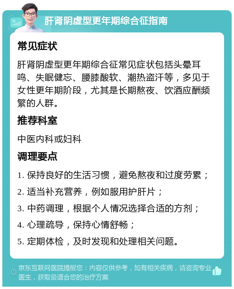 肝肾阴虚型更年期综合征指南 常见症状 肝肾阴虚型更年期综合征常见症状包括头晕耳鸣、失眠健忘、腰膝酸软、潮热盗汗等，多见于女性更年期阶段，尤其是长期熬夜、饮酒应酬频繁的人群。 推荐科室 中医内科或妇科 调理要点 1. 保持良好的生活习惯，避免熬夜和过度劳累； 2. 适当补充营养，例如服用护肝片； 3. 中药调理，根据个人情况选择合适的方剂； 4. 心理疏导，保持心情舒畅； 5. 定期体检，及时发现和处理相关问题。