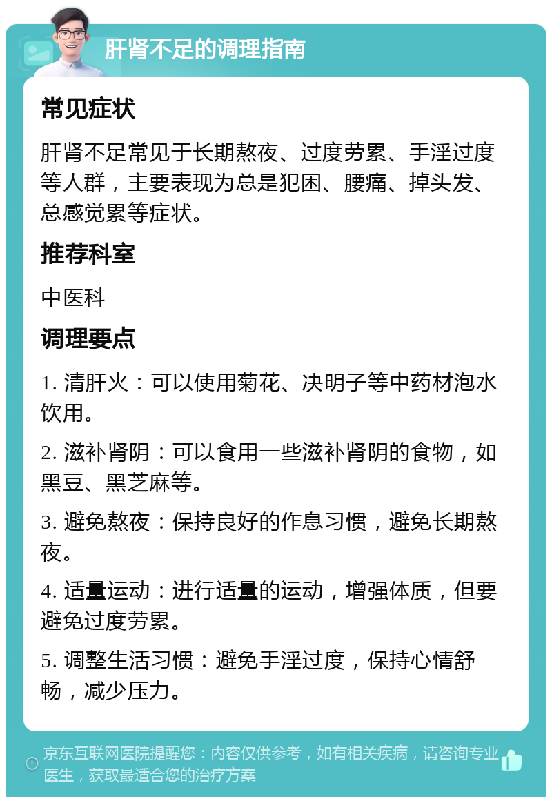 肝肾不足的调理指南 常见症状 肝肾不足常见于长期熬夜、过度劳累、手淫过度等人群，主要表现为总是犯困、腰痛、掉头发、总感觉累等症状。 推荐科室 中医科 调理要点 1. 清肝火：可以使用菊花、决明子等中药材泡水饮用。 2. 滋补肾阴：可以食用一些滋补肾阴的食物，如黑豆、黑芝麻等。 3. 避免熬夜：保持良好的作息习惯，避免长期熬夜。 4. 适量运动：进行适量的运动，增强体质，但要避免过度劳累。 5. 调整生活习惯：避免手淫过度，保持心情舒畅，减少压力。