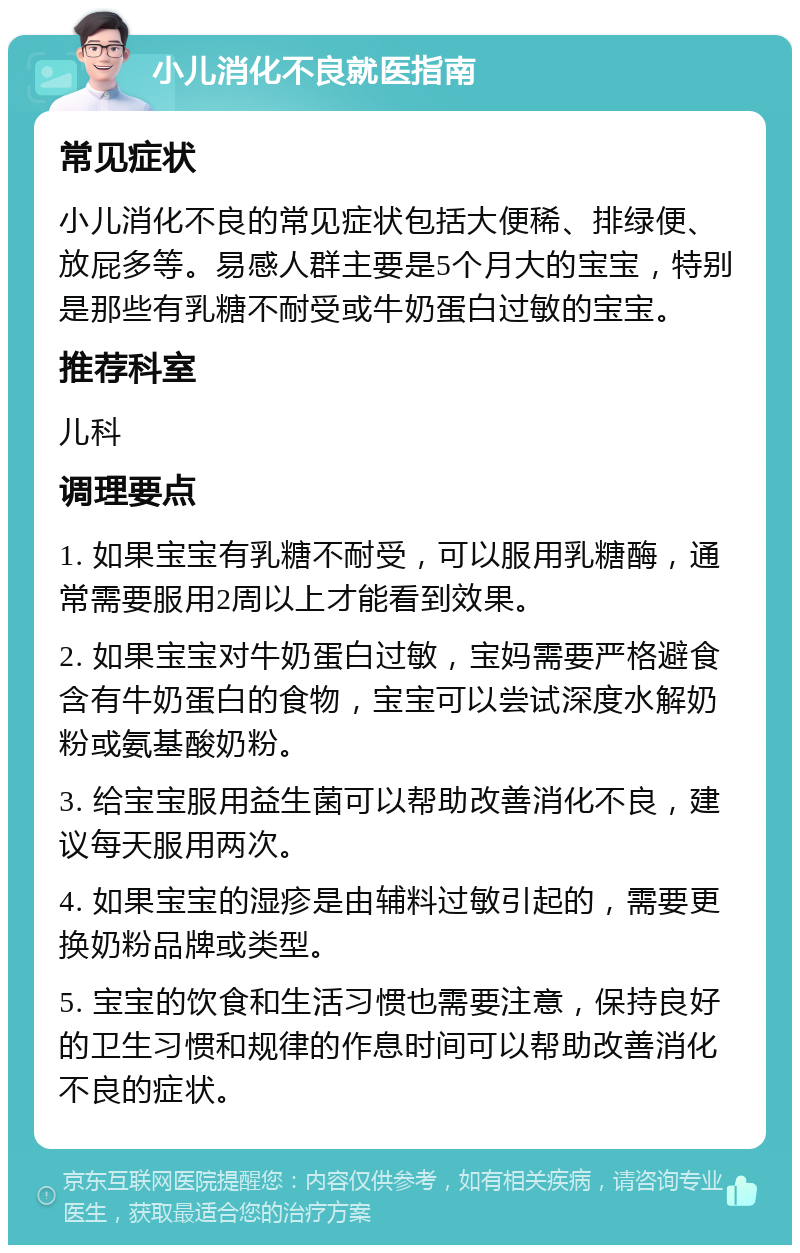 小儿消化不良就医指南 常见症状 小儿消化不良的常见症状包括大便稀、排绿便、放屁多等。易感人群主要是5个月大的宝宝，特别是那些有乳糖不耐受或牛奶蛋白过敏的宝宝。 推荐科室 儿科 调理要点 1. 如果宝宝有乳糖不耐受，可以服用乳糖酶，通常需要服用2周以上才能看到效果。 2. 如果宝宝对牛奶蛋白过敏，宝妈需要严格避食含有牛奶蛋白的食物，宝宝可以尝试深度水解奶粉或氨基酸奶粉。 3. 给宝宝服用益生菌可以帮助改善消化不良，建议每天服用两次。 4. 如果宝宝的湿疹是由辅料过敏引起的，需要更换奶粉品牌或类型。 5. 宝宝的饮食和生活习惯也需要注意，保持良好的卫生习惯和规律的作息时间可以帮助改善消化不良的症状。