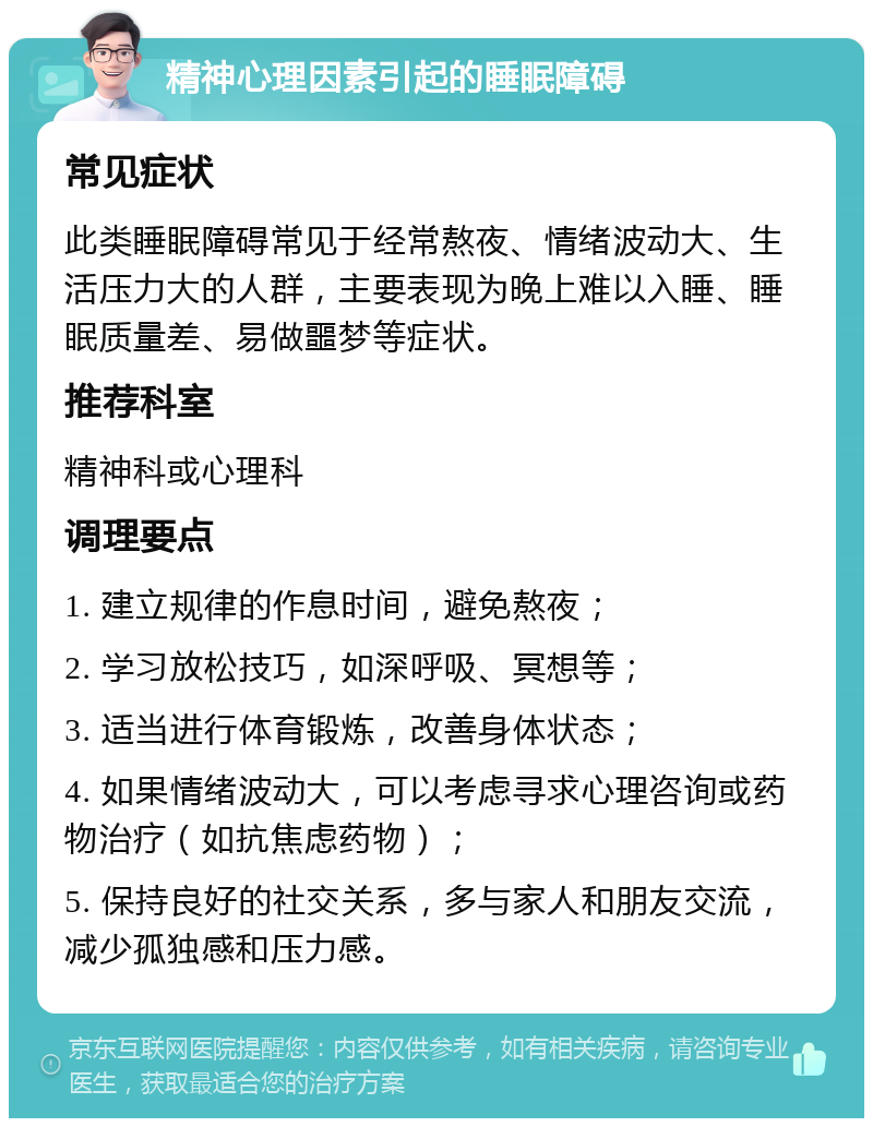 精神心理因素引起的睡眠障碍 常见症状 此类睡眠障碍常见于经常熬夜、情绪波动大、生活压力大的人群，主要表现为晚上难以入睡、睡眠质量差、易做噩梦等症状。 推荐科室 精神科或心理科 调理要点 1. 建立规律的作息时间，避免熬夜； 2. 学习放松技巧，如深呼吸、冥想等； 3. 适当进行体育锻炼，改善身体状态； 4. 如果情绪波动大，可以考虑寻求心理咨询或药物治疗（如抗焦虑药物）； 5. 保持良好的社交关系，多与家人和朋友交流，减少孤独感和压力感。