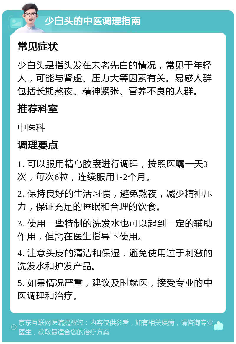 少白头的中医调理指南 常见症状 少白头是指头发在未老先白的情况，常见于年轻人，可能与肾虚、压力大等因素有关。易感人群包括长期熬夜、精神紧张、营养不良的人群。 推荐科室 中医科 调理要点 1. 可以服用精乌胶囊进行调理，按照医嘱一天3次，每次6粒，连续服用1-2个月。 2. 保持良好的生活习惯，避免熬夜，减少精神压力，保证充足的睡眠和合理的饮食。 3. 使用一些特制的洗发水也可以起到一定的辅助作用，但需在医生指导下使用。 4. 注意头皮的清洁和保湿，避免使用过于刺激的洗发水和护发产品。 5. 如果情况严重，建议及时就医，接受专业的中医调理和治疗。