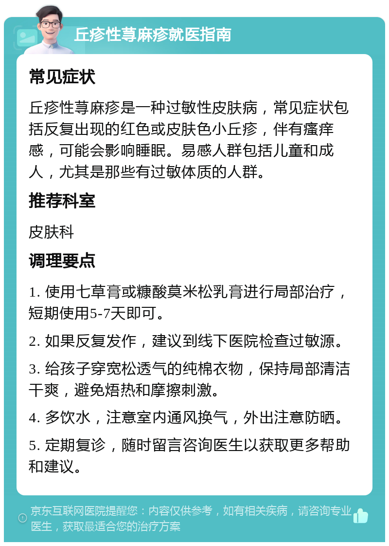 丘疹性荨麻疹就医指南 常见症状 丘疹性荨麻疹是一种过敏性皮肤病，常见症状包括反复出现的红色或皮肤色小丘疹，伴有瘙痒感，可能会影响睡眠。易感人群包括儿童和成人，尤其是那些有过敏体质的人群。 推荐科室 皮肤科 调理要点 1. 使用七草膏或糠酸莫米松乳膏进行局部治疗，短期使用5-7天即可。 2. 如果反复发作，建议到线下医院检查过敏源。 3. 给孩子穿宽松透气的纯棉衣物，保持局部清洁干爽，避免焐热和摩擦刺激。 4. 多饮水，注意室内通风换气，外出注意防晒。 5. 定期复诊，随时留言咨询医生以获取更多帮助和建议。