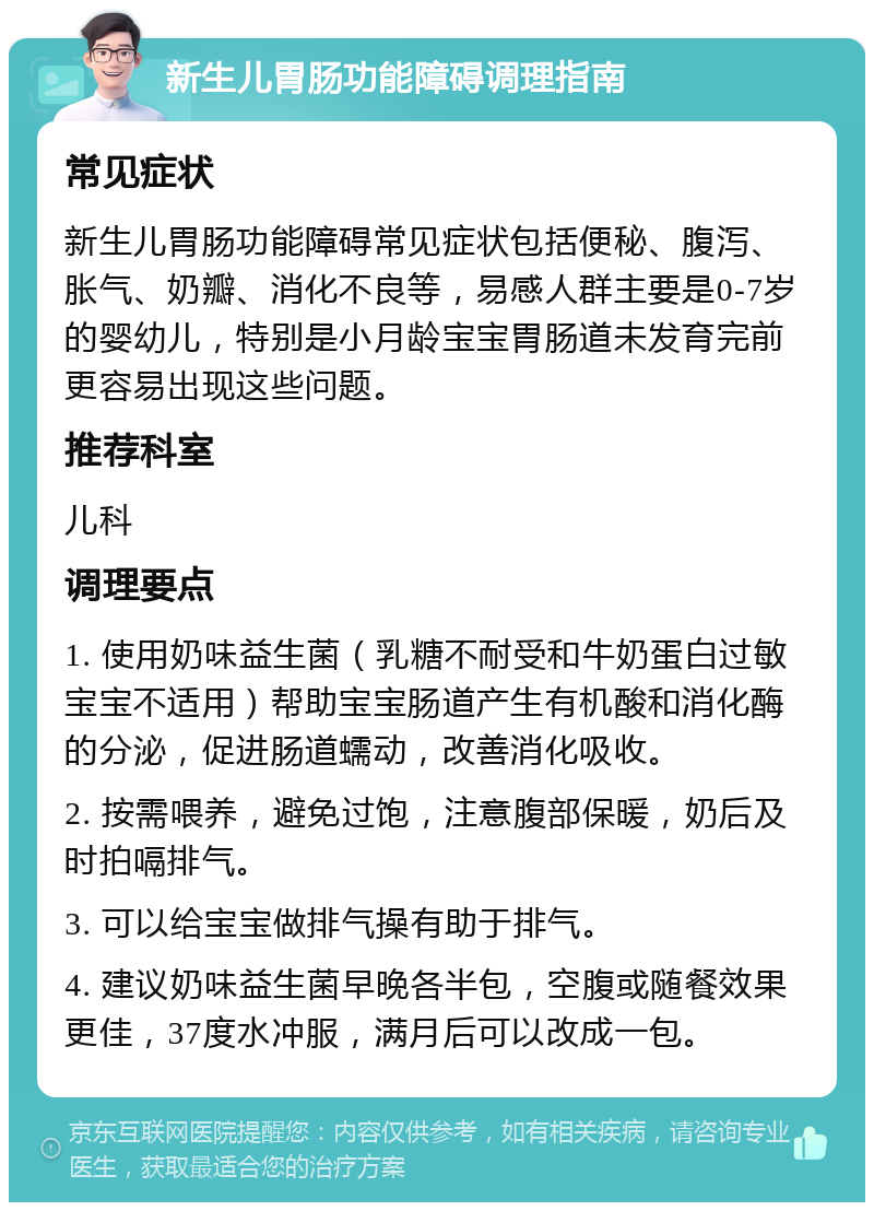 新生儿胃肠功能障碍调理指南 常见症状 新生儿胃肠功能障碍常见症状包括便秘、腹泻、胀气、奶瓣、消化不良等，易感人群主要是0-7岁的婴幼儿，特别是小月龄宝宝胃肠道未发育完前更容易出现这些问题。 推荐科室 儿科 调理要点 1. 使用奶味益生菌（乳糖不耐受和牛奶蛋白过敏宝宝不适用）帮助宝宝肠道产生有机酸和消化酶的分泌，促进肠道蠕动，改善消化吸收。 2. 按需喂养，避免过饱，注意腹部保暖，奶后及时拍嗝排气。 3. 可以给宝宝做排气操有助于排气。 4. 建议奶味益生菌早晚各半包，空腹或随餐效果更佳，37度水冲服，满月后可以改成一包。