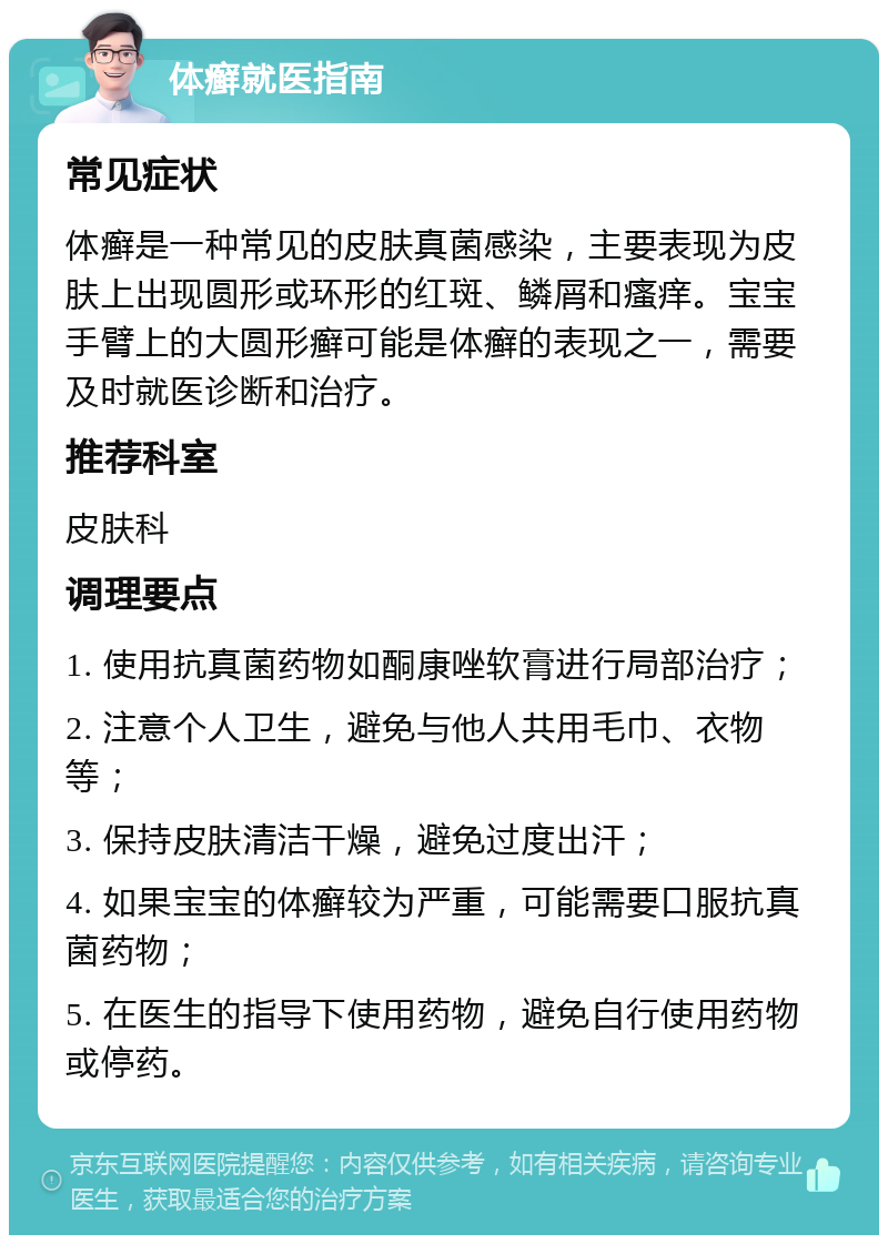 体癣就医指南 常见症状 体癣是一种常见的皮肤真菌感染，主要表现为皮肤上出现圆形或环形的红斑、鳞屑和瘙痒。宝宝手臂上的大圆形癣可能是体癣的表现之一，需要及时就医诊断和治疗。 推荐科室 皮肤科 调理要点 1. 使用抗真菌药物如酮康唑软膏进行局部治疗； 2. 注意个人卫生，避免与他人共用毛巾、衣物等； 3. 保持皮肤清洁干燥，避免过度出汗； 4. 如果宝宝的体癣较为严重，可能需要口服抗真菌药物； 5. 在医生的指导下使用药物，避免自行使用药物或停药。