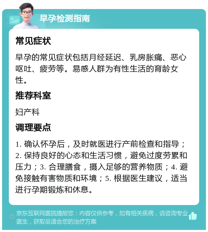 早孕检测指南 常见症状 早孕的常见症状包括月经延迟、乳房胀痛、恶心呕吐、疲劳等。易感人群为有性生活的育龄女性。 推荐科室 妇产科 调理要点 1. 确认怀孕后，及时就医进行产前检查和指导；2. 保持良好的心态和生活习惯，避免过度劳累和压力；3. 合理膳食，摄入足够的营养物质；4. 避免接触有害物质和环境；5. 根据医生建议，适当进行孕期锻炼和休息。